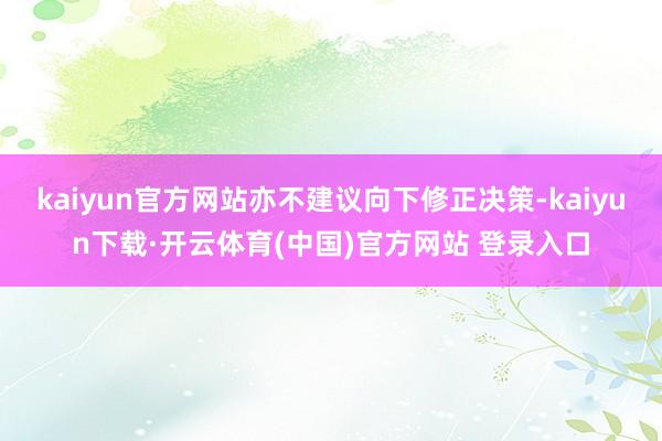 kaiyun官方网站亦不建议向下修正决策-kaiyun下载·开云体育(中国)官方网站 登录入口