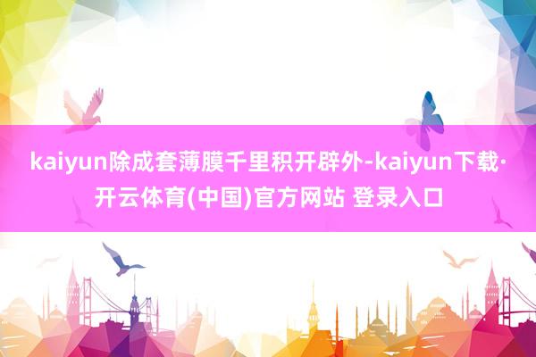 kaiyun除成套薄膜千里积开辟外-kaiyun下载·开云体育(中国)官方网站 登录入口