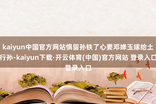 kaiyun中国官方网站惧留孙铁了心要邓婵玉嫁给土行孙-kaiyun下载·开云体育(中国)官方网站 登录入口