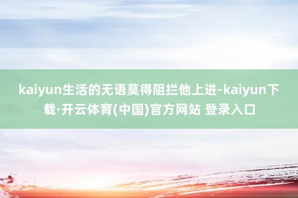 kaiyun生活的无语莫得阻拦他上进-kaiyun下载·开云体育(中国)官方网站 登录入口