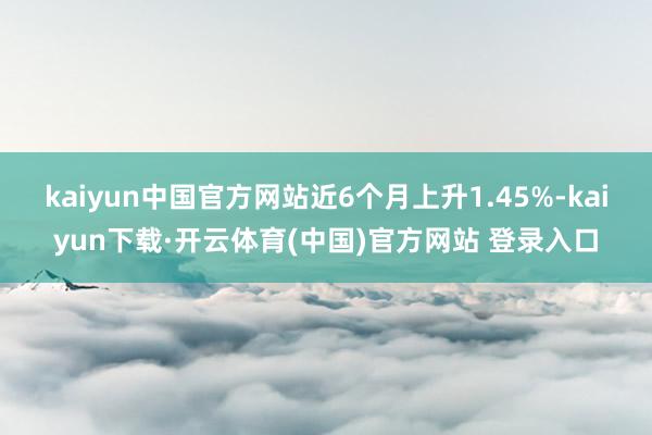 kaiyun中国官方网站近6个月上升1.45%-kaiyun下载·开云体育(中国)官方网站 登录入口