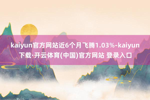 kaiyun官方网站近6个月飞腾1.03%-kaiyun下载·开云体育(中国)官方网站 登录入口