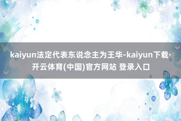 kaiyun法定代表东说念主为王华-kaiyun下载·开云体育(中国)官方网站 登录入口