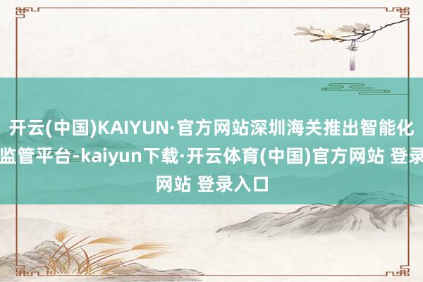 开云(中国)KAIYUN·官方网站深圳海关推出智能化联网监管平台-kaiyun下载·开云体育(中国)官方网站 登录入口