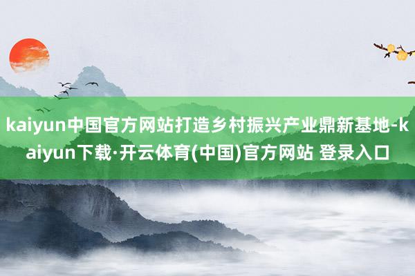 kaiyun中国官方网站打造乡村振兴产业鼎新基地-kaiyun下载·开云体育(中国)官方网站 登录入口