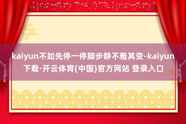 kaiyun不如先停一停脚步静不雅其变-kaiyun下载·开云体育(中国)官方网站 登录入口