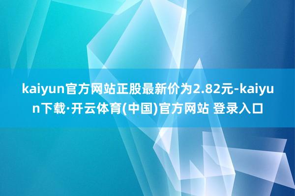 kaiyun官方网站正股最新价为2.82元-kaiyun下载·开云体育(中国)官方网站 登录入口