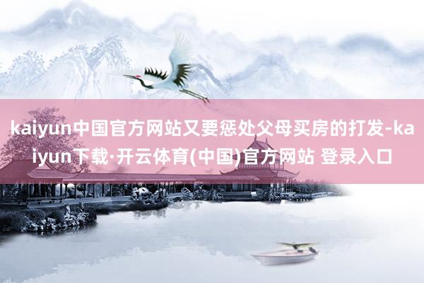 kaiyun中国官方网站又要惩处父母买房的打发-kaiyun下载·开云体育(中国)官方网站 登录入口
