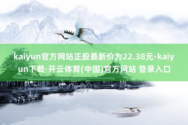 kaiyun官方网站正股最新价为22.38元-kaiyun下载·开云体育(中国)官方网站 登录入口