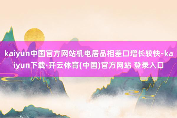 kaiyun中国官方网站机电居品相差口增长较快-kaiyun下载·开云体育(中国)官方网站 登录入口
