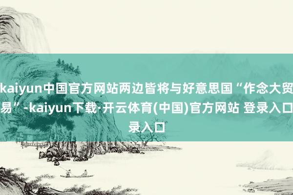 kaiyun中国官方网站两边皆将与好意思国“作念大贸易”-kaiyun下载·开云体育(中国)官方网站 登录入口