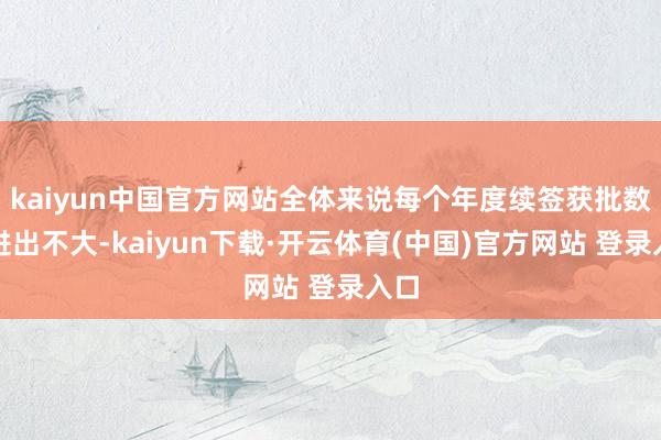 kaiyun中国官方网站全体来说每个年度续签获批数据进出不大-kaiyun下载·开云体育(中国)官方网站 登录入口