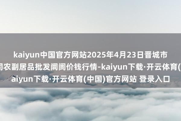 kaiyun中国官方网站2025年4月23日晋城市绿盛农工商实业有限公司农副居品批发阛阓价钱行情-kaiyun下载·开云体育(中国)官方网站 登录入口