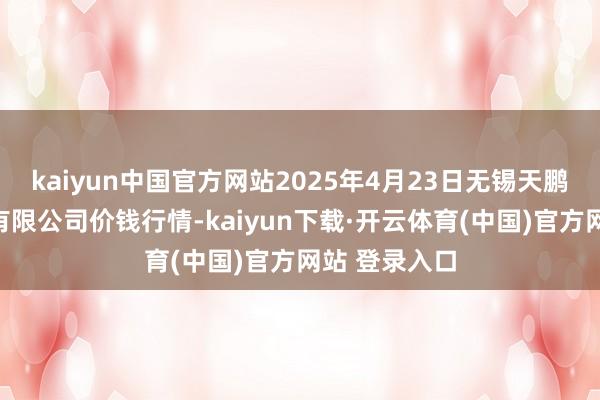 kaiyun中国官方网站2025年4月23日无锡天鹏菜篮子工程有限公司价钱行情-kaiyun下载·开云体育(中国)官方网站 登录入口
