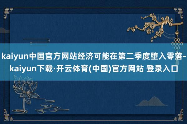 kaiyun中国官方网站经济可能在第二季度堕入零落-kaiyun下载·开云体育(中国)官方网站 登录入口