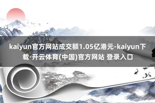 kaiyun官方网站成交额1.05亿港元-kaiyun下载·开云体育(中国)官方网站 登录入口