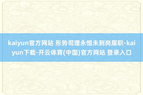 kaiyun官方网站 形势司理永恒未到岗履职-kaiyun下载·开云体育(中国)官方网站 登录入口