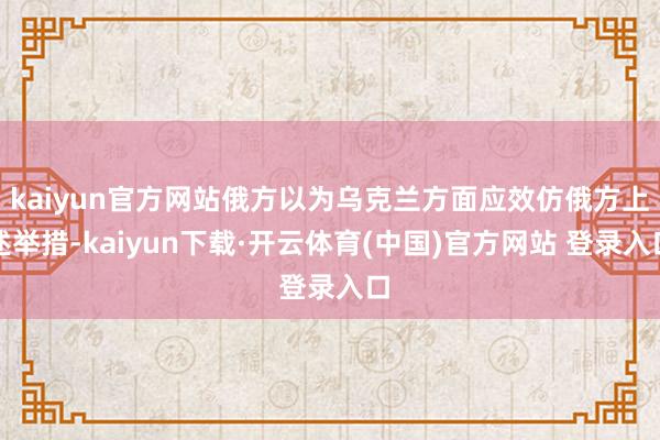 kaiyun官方网站俄方以为乌克兰方面应效仿俄方上述举措-kaiyun下载·开云体育(中国)官方网站 登录入口