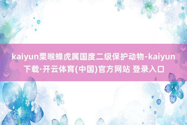 kaiyun栗喉蜂虎属国度二级保护动物-kaiyun下载·开云体育(中国)官方网站 登录入口