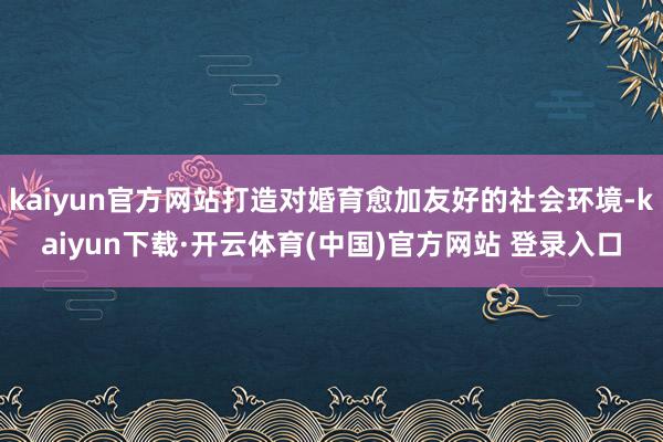kaiyun官方网站打造对婚育愈加友好的社会环境-kaiyun下载·开云体育(中国)官方网站 登录入口
