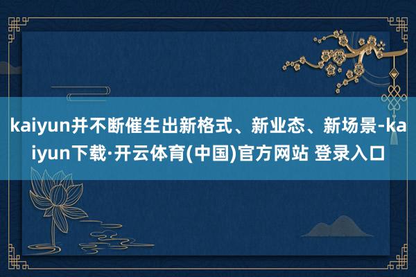 kaiyun并不断催生出新格式、新业态、新场景-kaiyun下载·开云体育(中国)官方网站 登录入口