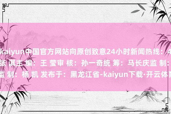 kaiyun中国官方网站向原创致意24小时新闻热线：400-004-7179编 辑：张 淇主 编：王 莹审 核：孙一奇统 筹：马长庆监 制：杨 凯 发布于：黑龙江省-kaiyun下载·开云体育(中国)官方网站 登录入口