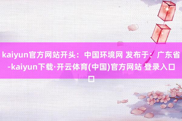 kaiyun官方网站开头：中国环境网 发布于：广东省-kaiyun下载·开云体育(中国)官方网站 登录入口