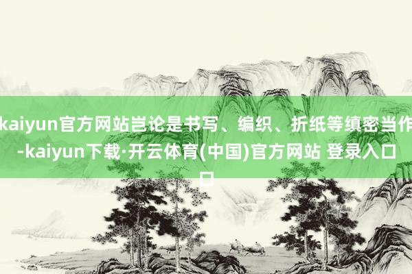 kaiyun官方网站岂论是书写、编织、折纸等缜密当作-kaiyun下载·开云体育(中国)官方网站 登录入口