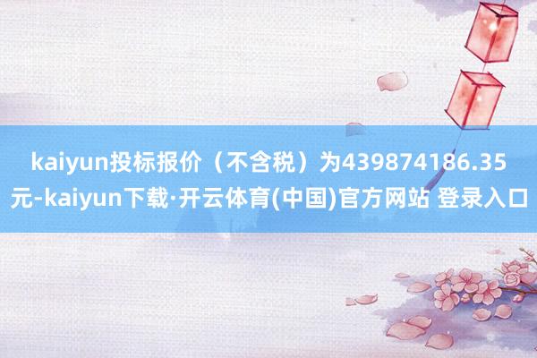 kaiyun投标报价（不含税）为439874186.35元-kaiyun下载·开云体育(中国)官方网站 登录入口
