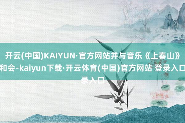 开云(中国)KAIYUN·官方网站并与音乐《上春山》和会-kaiyun下载·开云体育(中国)官方网站 登录入口