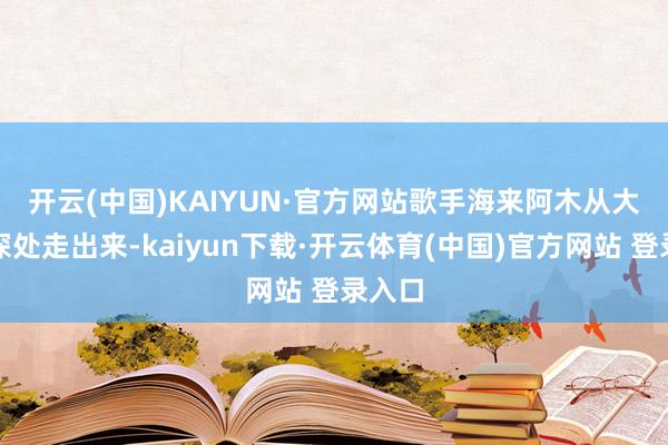 开云(中国)KAIYUN·官方网站　　歌手海来阿木从大凉山深处走出来-kaiyun下载·开云体育(中国)官方网站 登录入口