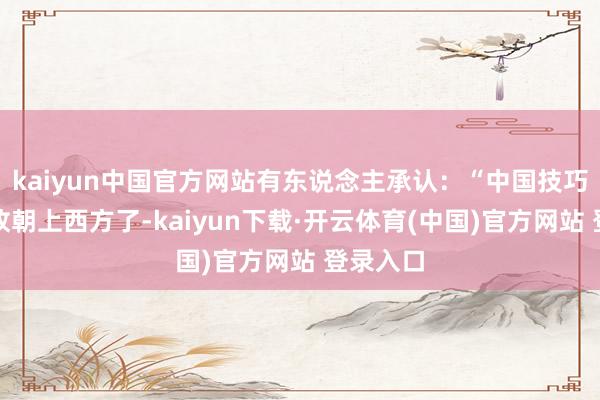 kaiyun中国官方网站有东说念主承认：“中国技巧如实如故朝上西方了-kaiyun下载·开云体育(中国)官方网站 登录入口