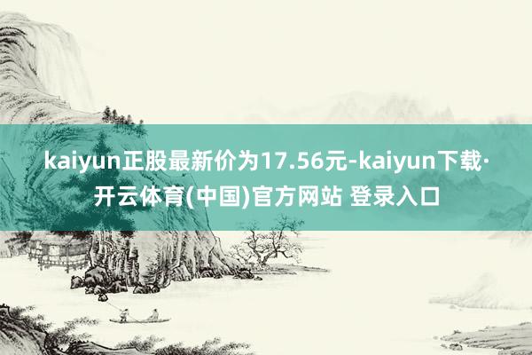 kaiyun正股最新价为17.56元-kaiyun下载·开云体育(中国)官方网站 登录入口