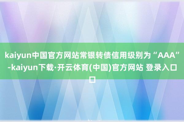 kaiyun中国官方网站常银转债信用级别为“AAA”-kaiyun下载·开云体育(中国)官方网站 登录入口
