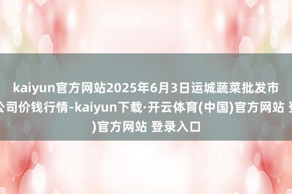 kaiyun官方网站2025年6月3日运城蔬菜批发市集有限公司价钱行情-kaiyun下载·开云体育(中国)官方网站 登录入口