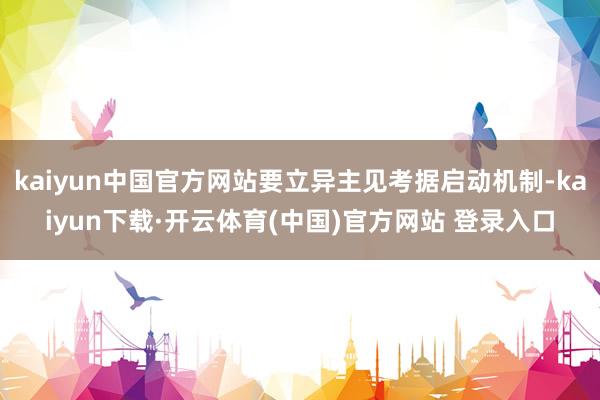 kaiyun中国官方网站要立异主见考据启动机制-kaiyun下载·开云体育(中国)官方网站 登录入口