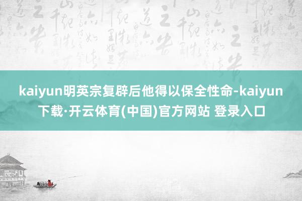 kaiyun明英宗复辟后他得以保全性命-kaiyun下载·开云体育(中国)官方网站 登录入口