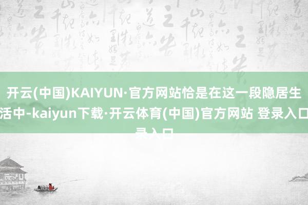 开云(中国)KAIYUN·官方网站恰是在这一段隐居生活中-kaiyun下载·开云体育(中国)官方网站 登录入口