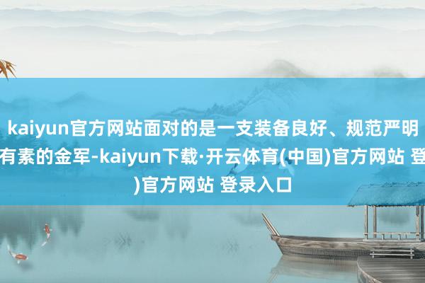 kaiyun官方网站面对的是一支装备良好、规范严明、测验有素的金军-kaiyun下载·开云体育(中国)官方网站 登录入口