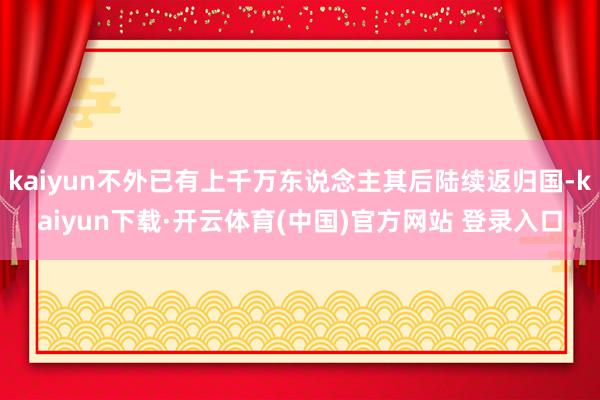 kaiyun不外已有上千万东说念主其后陆续返归国-kaiyun下载·开云体育(中国)官方网站 登录入口