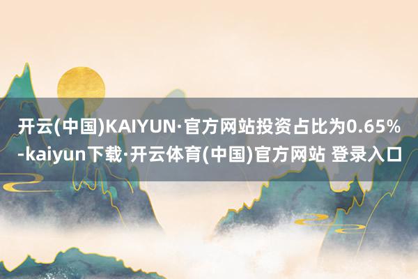 开云(中国)KAIYUN·官方网站投资占比为0.65%-kaiyun下载·开云体育(中国)官方网站 登录入口