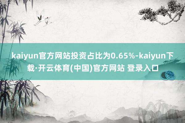 kaiyun官方网站投资占比为0.65%-kaiyun下载·开云体育(中国)官方网站 登录入口