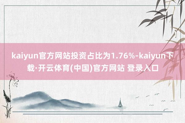 kaiyun官方网站投资占比为1.76%-kaiyun下载·开云体育(中国)官方网站 登录入口