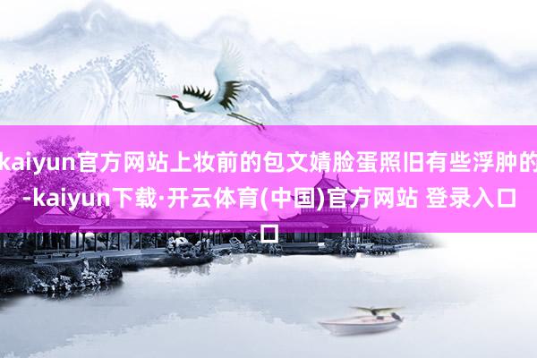 kaiyun官方网站上妆前的包文婧脸蛋照旧有些浮肿的-kaiyun下载·开云体育(中国)官方网站 登录入口