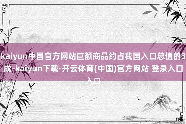 kaiyun中国官方网站巨额商品约占我国入口总值的3成-kaiyun下载·开云体育(中国)官方网站 登录入口