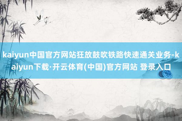 kaiyun中国官方网站狂放鼓吹铁路快速通关业务-kaiyun下载·开云体育(中国)官方网站 登录入口