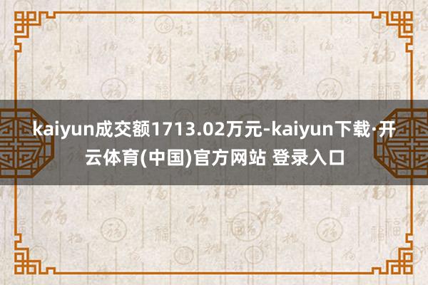 kaiyun成交额1713.02万元-kaiyun下载·开云体育(中国)官方网站 登录入口