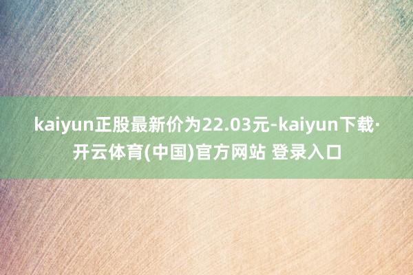 kaiyun正股最新价为22.03元-kaiyun下载·开云体育(中国)官方网站 登录入口