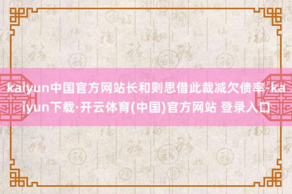 kaiyun中国官方网站长和则思借此裁减欠债率-kaiyun下载·开云体育(中国)官方网站 登录入口