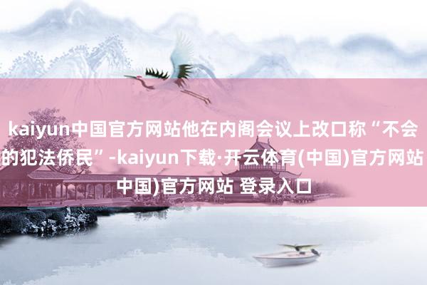 kaiyun中国官方网站他在内阁会议上改口称“不会赦免农场的犯法侨民”-kaiyun下载·开云体育(中国)官方网站 登录入口